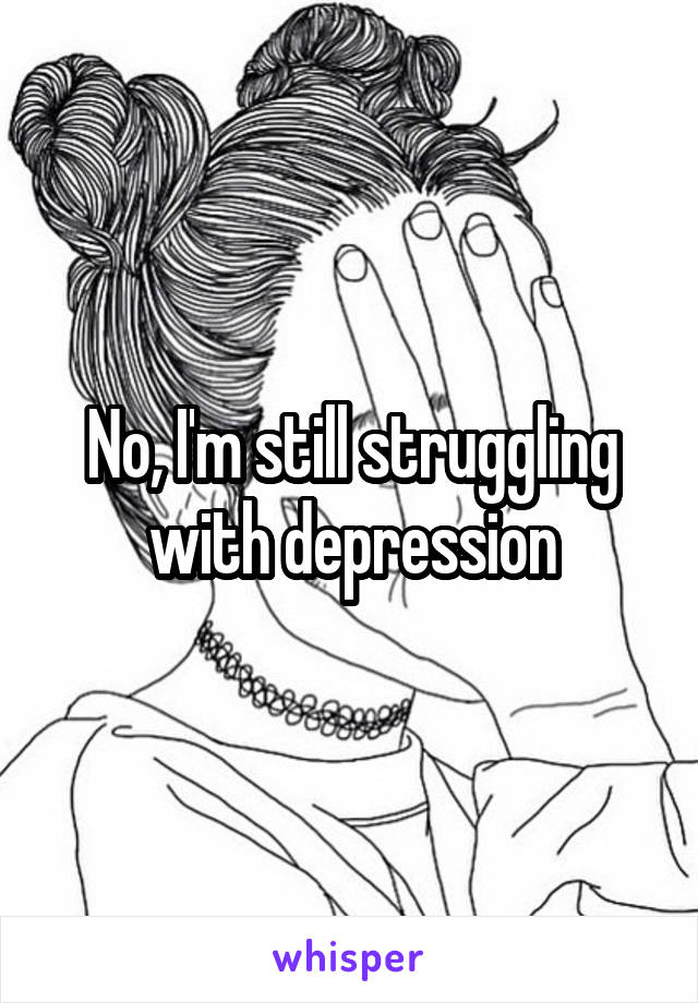 No, I'm still struggling with depression