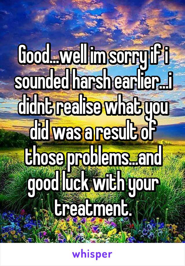 Good...well im sorry if i sounded harsh earlier...i didnt realise what you did was a result of those problems...and good luck with your treatment.