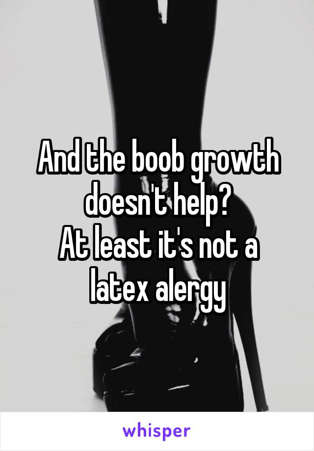 And the boob growth doesn't help?
At least it's not a latex alergy