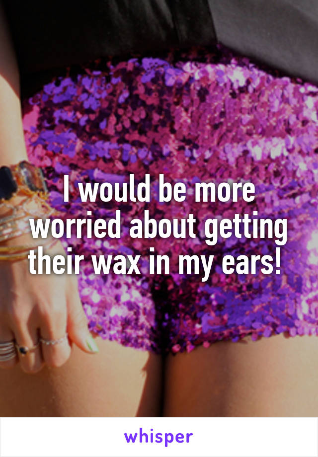 I would be more worried about getting their wax in my ears! 