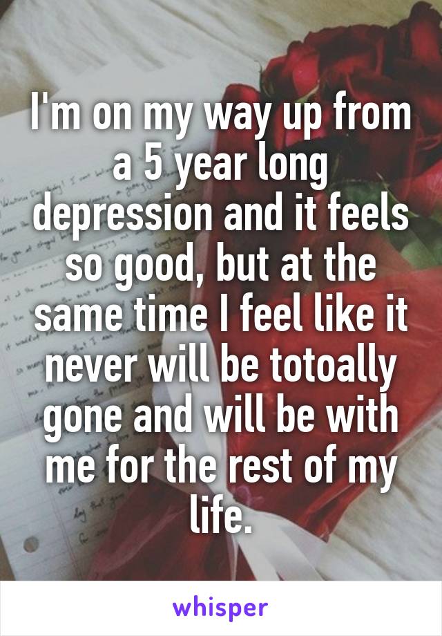 I'm on my way up from a 5 year long depression and it feels so good, but at the same time I feel like it never will be totoally gone and will be with me for the rest of my life.