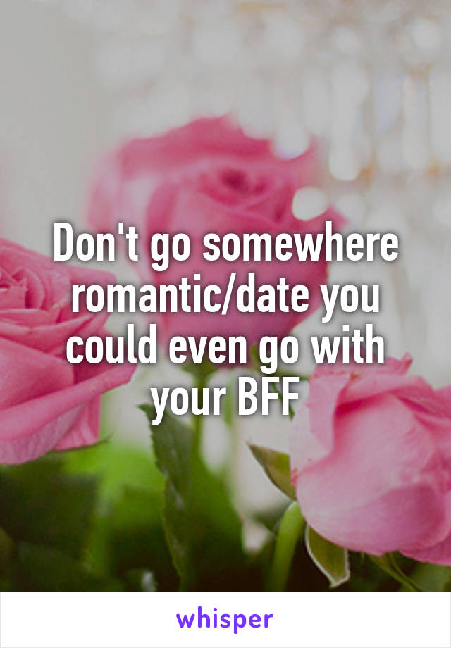 Don't go somewhere romantic/date you could even go with your BFF