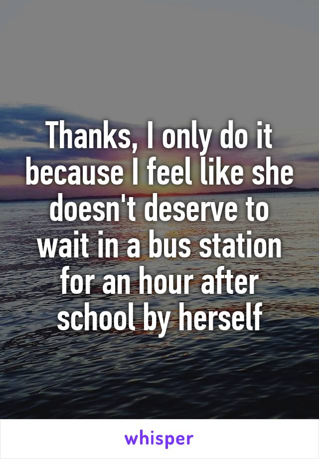 Thanks, I only do it because I feel like she doesn't deserve to wait in a bus station for an hour after school by herself