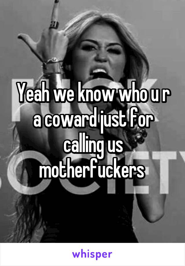 Yeah we know who u r a coward just for calling us motherfuckers 