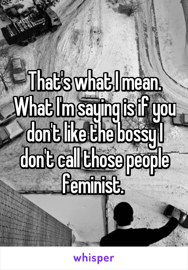 That's what I mean. What I'm saying is if you don't like the bossy I don't call those people feminist. 