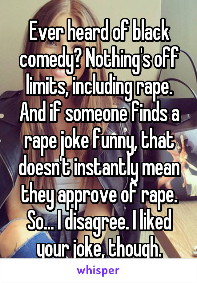 Ever heard of black comedy? Nothing's off limits, including rape. And if someone finds a rape joke funny, that doesn't instantly mean they approve of rape. So... I disagree. I liked your joke, though.