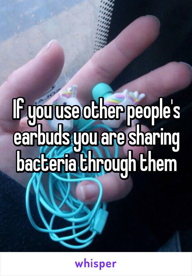 If you use other people's earbuds you are sharing bacteria through them