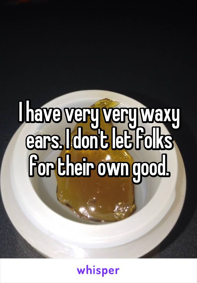 I have very very waxy ears. I don't let folks for their own good.