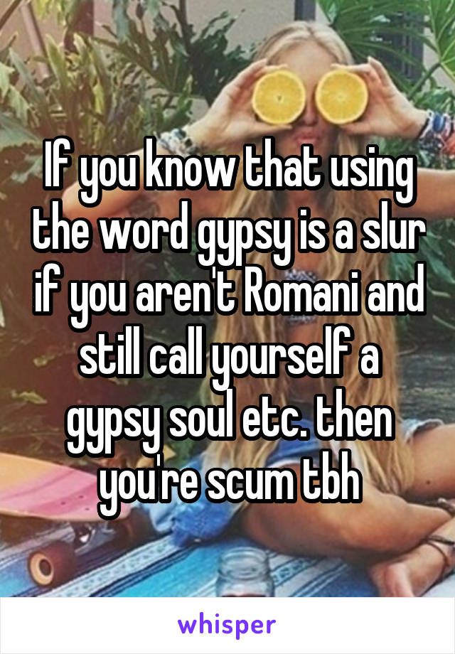 If you know that using the word gypsy is a slur if you aren't Romani and still call yourself a gypsy soul etc. then you're scum tbh