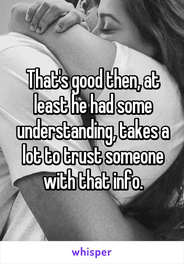 That's good then, at least he had some understanding, takes a lot to trust someone with that info.