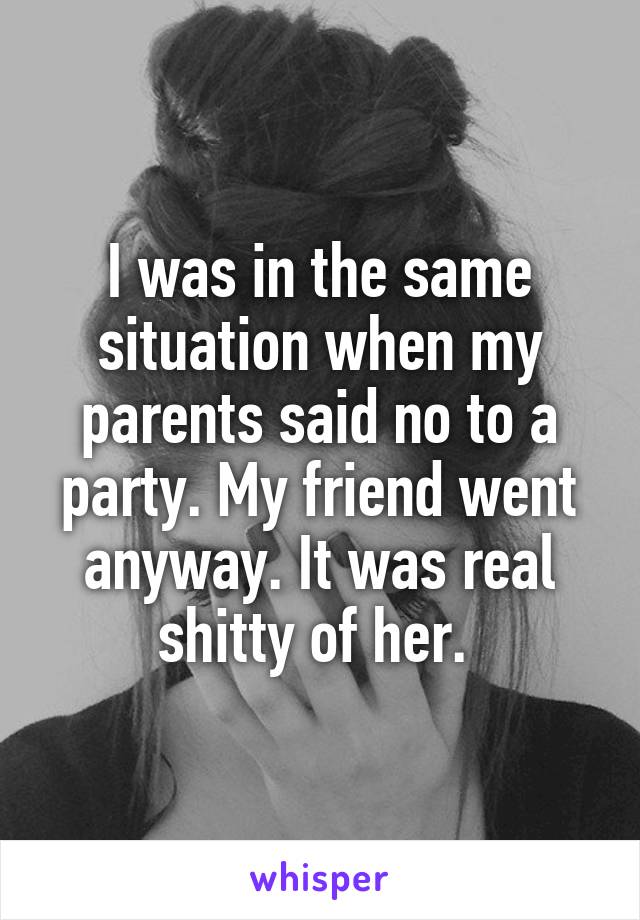 I was in the same situation when my parents said no to a party. My friend went anyway. It was real shitty of her. 