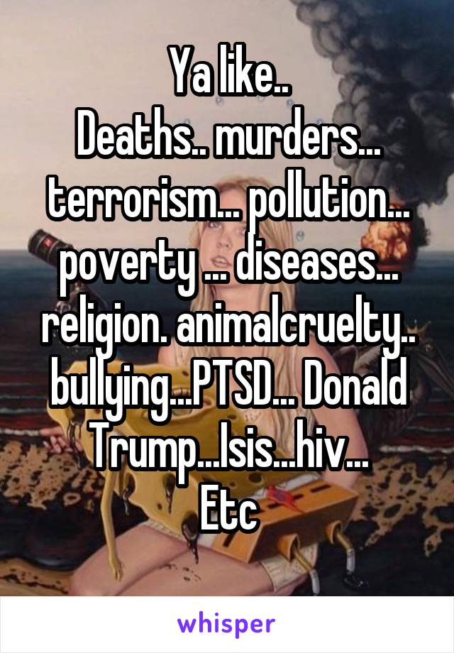 Ya like..
Deaths.. murders... terrorism... pollution... poverty ... diseases... religion. animalcruelty.. bullying...PTSD... Donald Trump...Isis...hiv...
Etc
