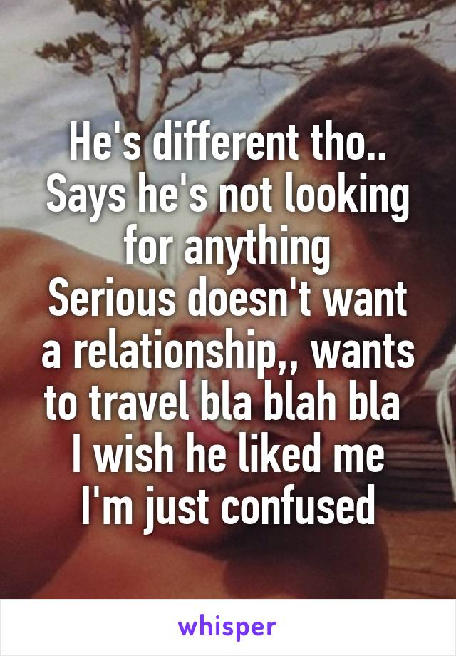 He's different tho.. Says he's not looking for anything
Serious doesn't want a relationship,, wants to travel bla blah bla 
I wish he liked me I'm just confused