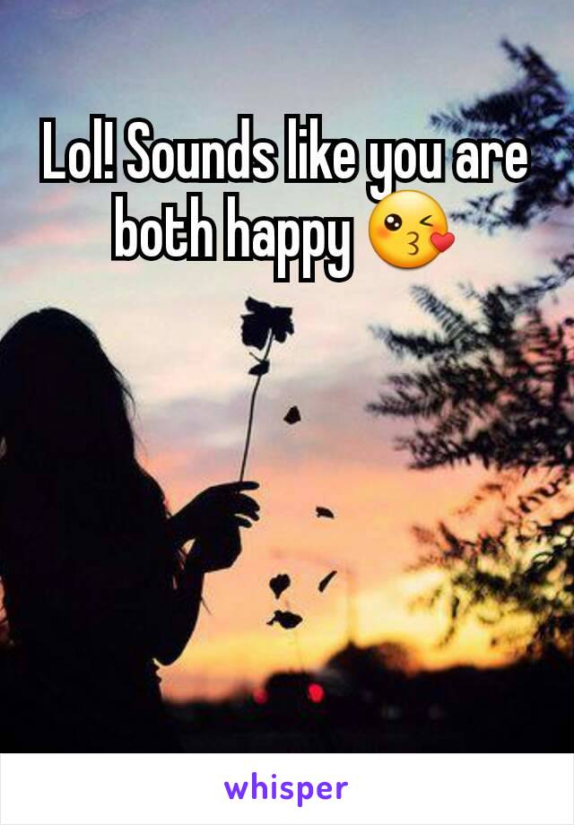 Lol! Sounds like you are both happy 😘