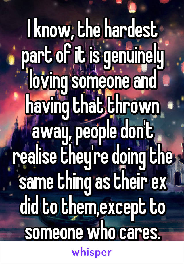 I know, the hardest part of it is genuinely loving someone and having that thrown away, people don't realise they're doing the same thing as their ex did to them,except to someone who cares.