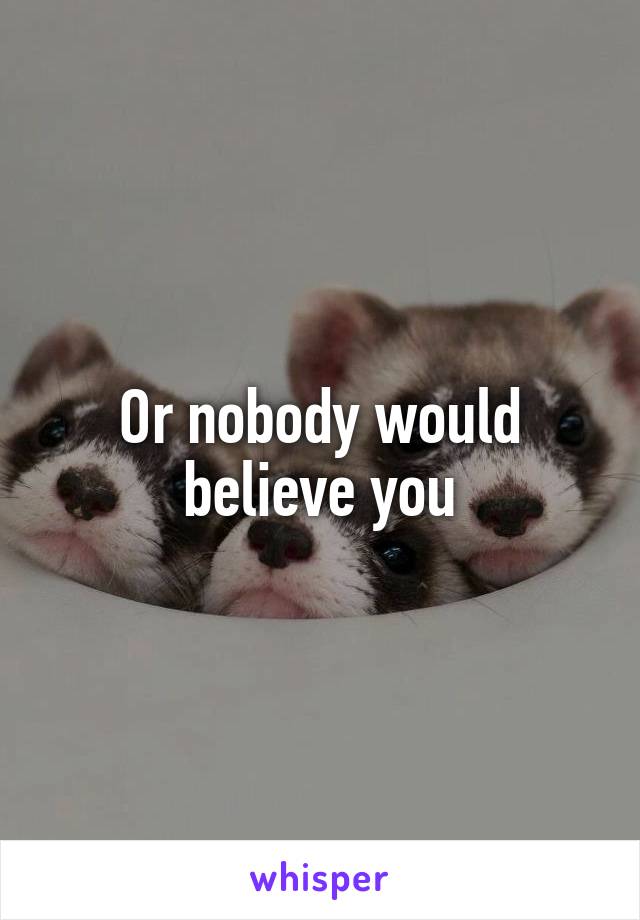 Or nobody would believe you