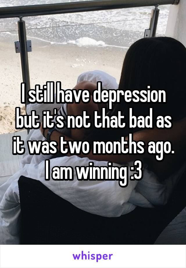 I still have depression but it's not that bad as it was two months ago. I am winning :3