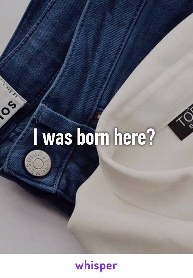 I was born here? 