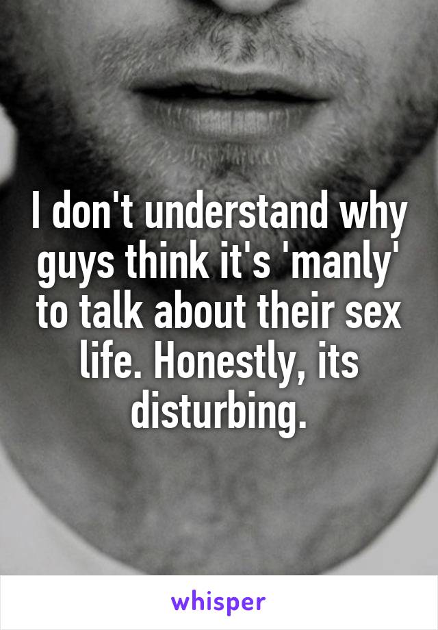 I don't understand why guys think it's 'manly' to talk about their sex life. Honestly, its disturbing.