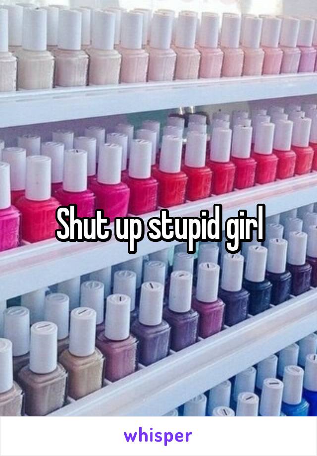 Shut up stupid girl