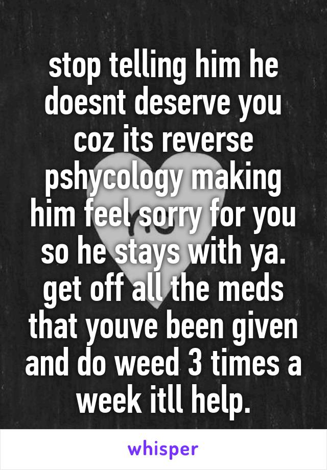 stop telling him he doesnt deserve you coz its reverse pshycology making him feel sorry for you so he stays with ya. get off all the meds that youve been given and do weed 3 times a week itll help.