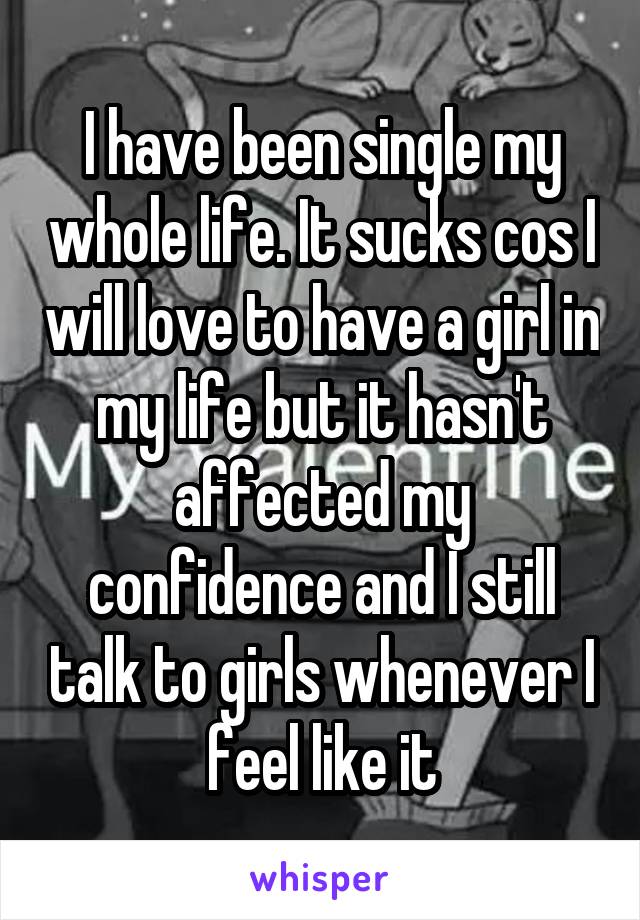 I have been single my whole life. It sucks cos I will love to have a girl in my life but it hasn't affected my confidence and I still talk to girls whenever I feel like it
