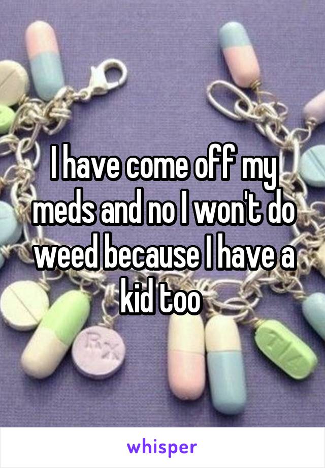 I have come off my meds and no I won't do weed because I have a kid too 