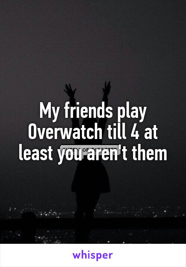 My friends play Overwatch till 4 at least you aren't them