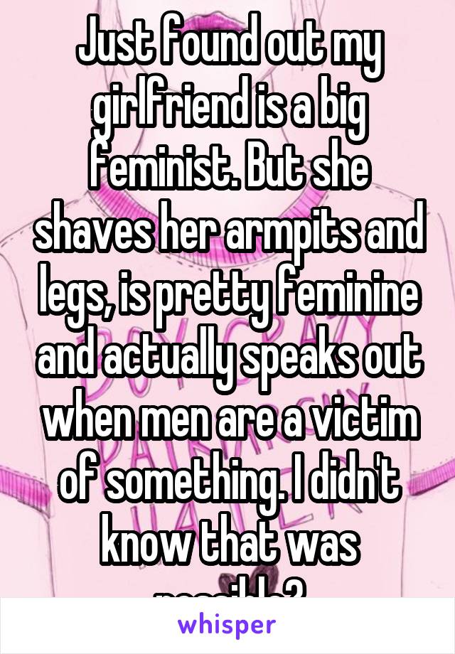 Just found out my girlfriend is a big feminist. But she shaves her armpits and legs, is pretty feminine and actually speaks out when men are a victim of something. I didn't know that was possible?