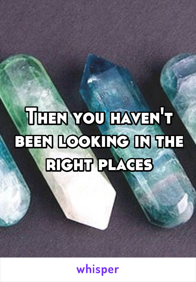 Then you haven't been looking in the right places