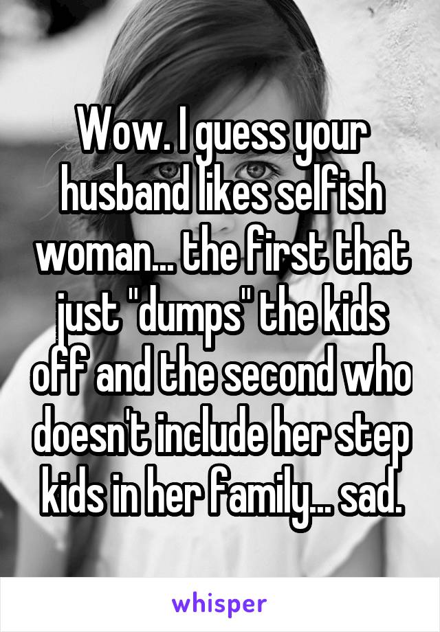 Wow. I guess your husband likes selfish woman... the first that just "dumps" the kids off and the second who doesn't include her step kids in her family... sad.