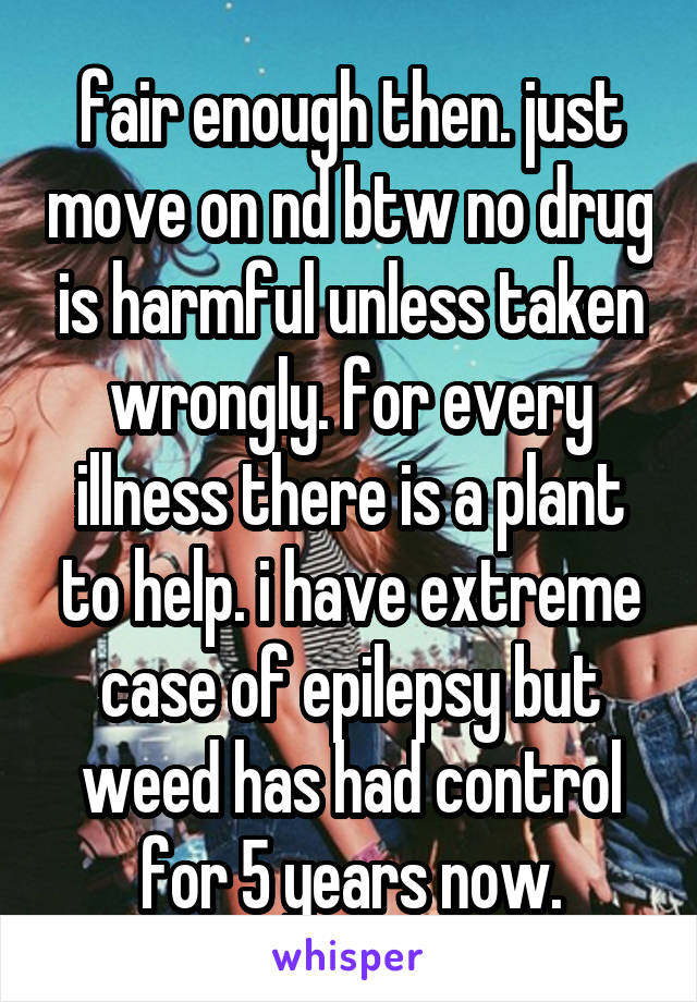 fair enough then. just move on nd btw no drug is harmful unless taken wrongly. for every illness there is a plant to help. i have extreme case of epilepsy but weed has had control for 5 years now.