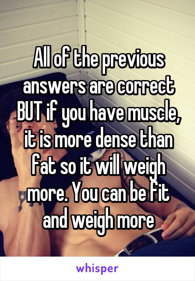 All of the previous answers are correct BUT if you have muscle, it is more dense than fat so it will weigh more. You can be fit and weigh more