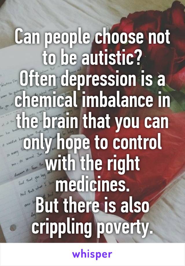 Can people choose not to be autistic?
Often depression is a chemical imbalance in the brain that you can only hope to control with the right medicines.
But there is also crippling poverty.