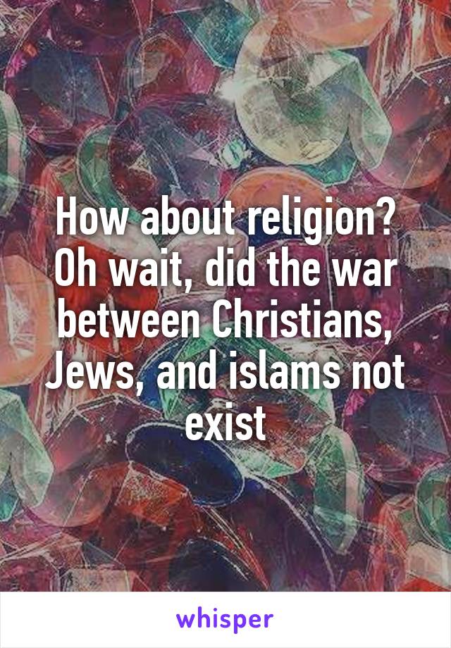 How about religion? Oh wait, did the war between Christians, Jews, and islams not exist