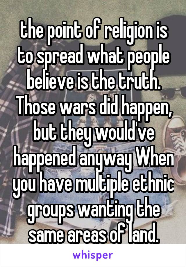 the point of religion is to spread what people believe is the truth. Those wars did happen, but they would've happened anyway When you have multiple ethnic groups wanting the same areas of land.