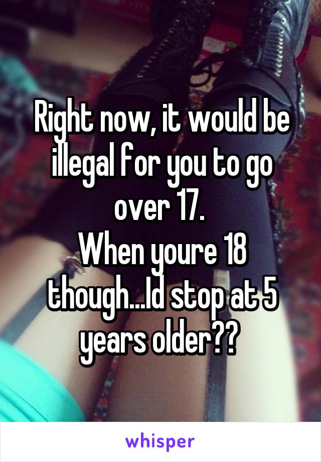 Right now, it would be illegal for you to go over 17. 
When youre 18 though...Id stop at 5 years older?? 