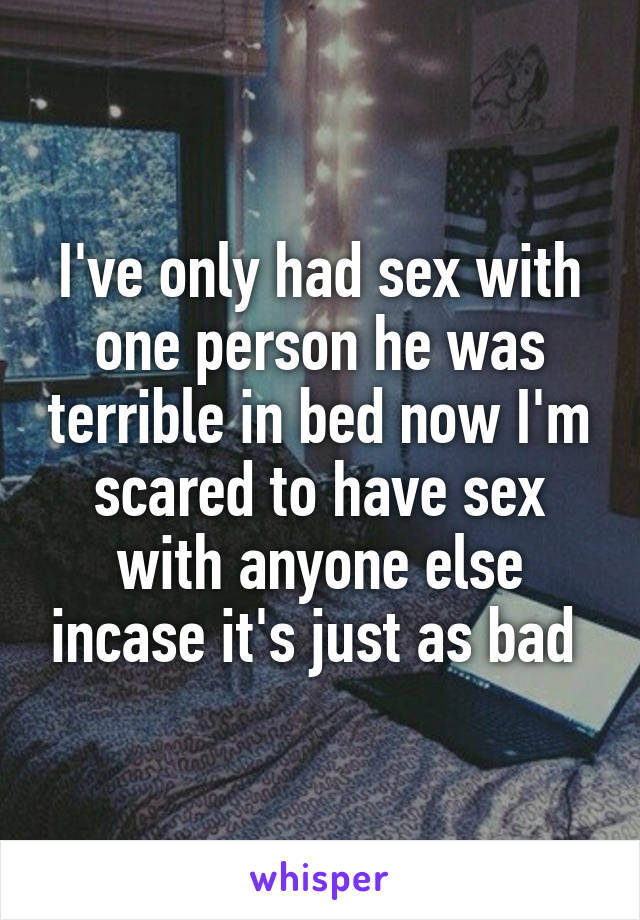 I've only had sex with one person he was terrible in bed now I'm scared to have sex with anyone else incase it's just as bad 