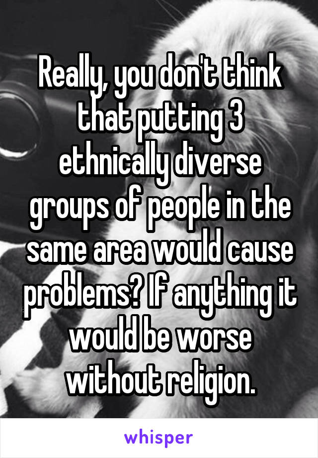 Really, you don't think that putting 3 ethnically diverse groups of people in the same area would cause problems? If anything it would be worse without religion.