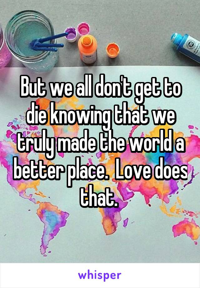 But we all don't get to die knowing that we truly made the world a better place.  Love does that. 