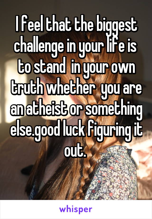 I feel that the biggest challenge in your life is  to stand  in your own truth whether  you are an atheist or something else.good luck figuring it out. 

