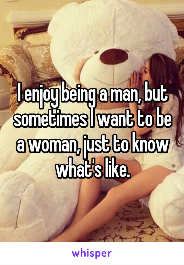 I enjoy being a man, but sometimes I want to be a woman, just to know what's like.