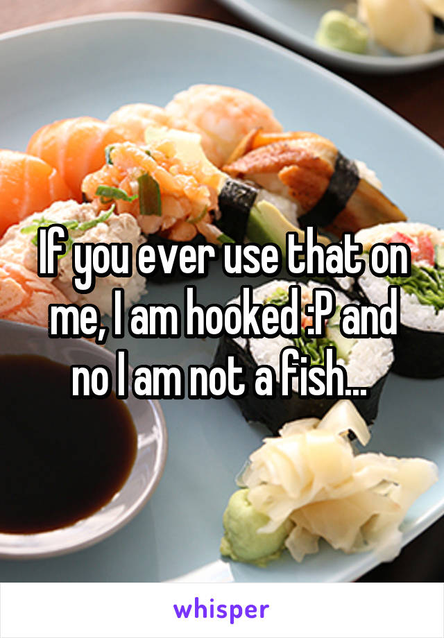 If you ever use that on me, I am hooked :P and no I am not a fish... 