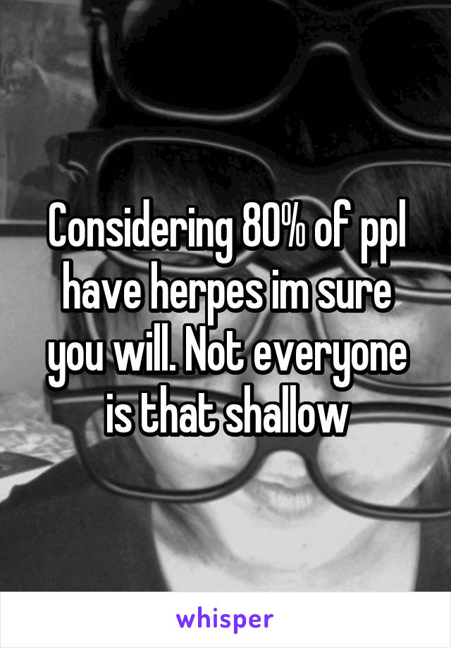 Considering 80% of ppl have herpes im sure you will. Not everyone is that shallow