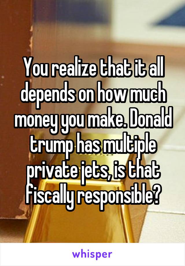 You realize that it all depends on how much money you make. Donald trump has multiple private jets, is that fiscally responsible?