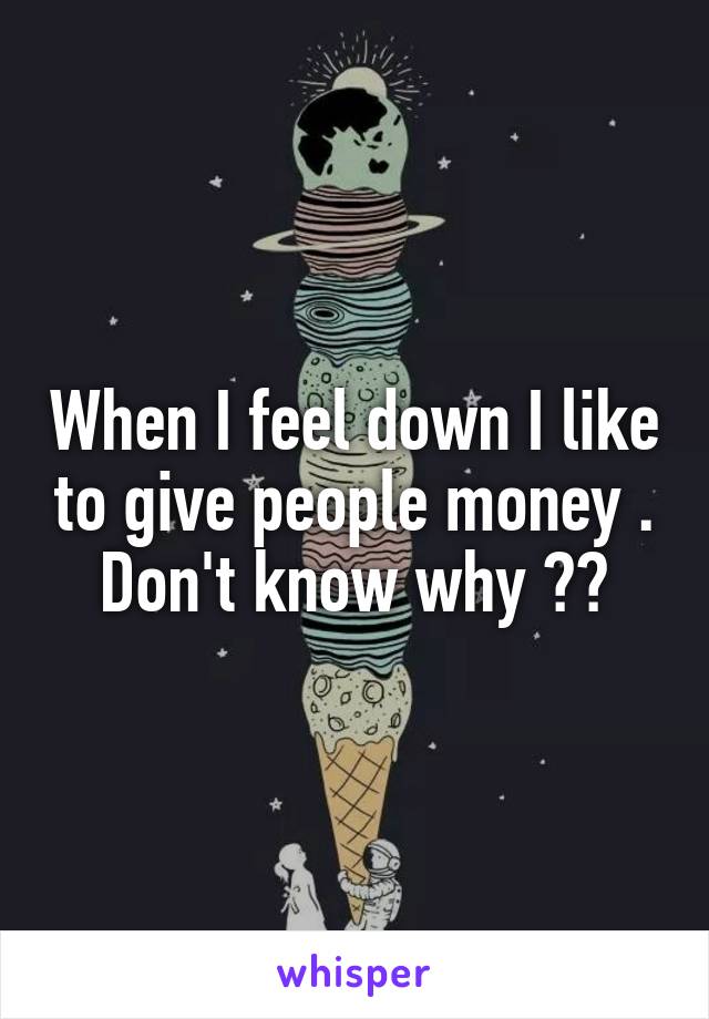 When I feel down I like to give people money . Don't know why ??