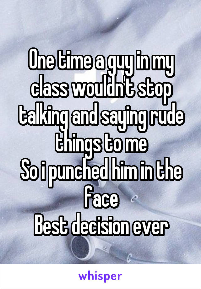 One time a guy in my class wouldn't stop talking and saying rude things to me
So i punched him in the face
Best decision ever