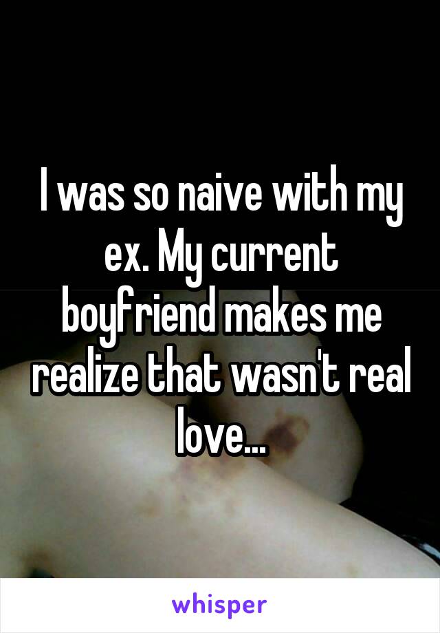 I was so naive with my ex. My current boyfriend makes me realize that wasn't real love...