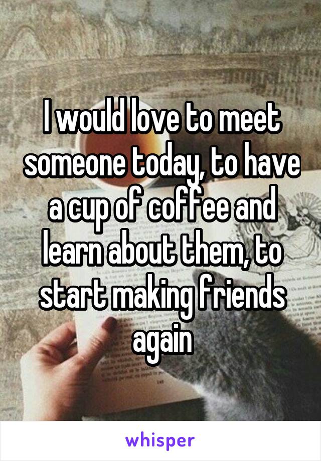 I would love to meet someone today, to have a cup of coffee and learn about them, to start making friends again