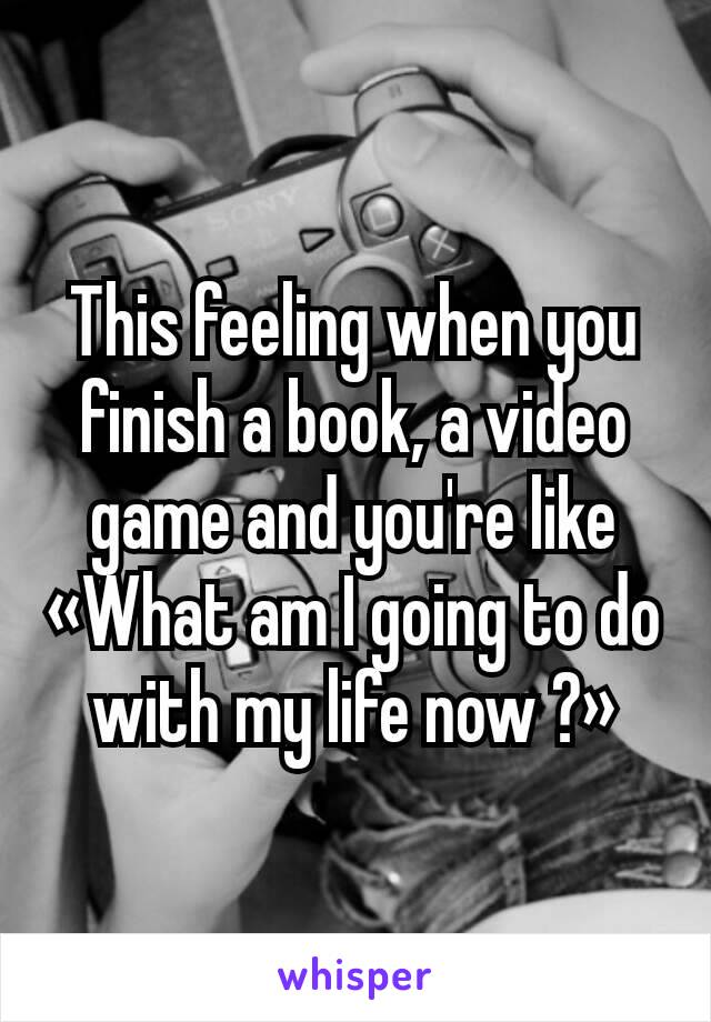 This feeling when you finish a book, a video game and you're like «What am I going to do with my life now ?»